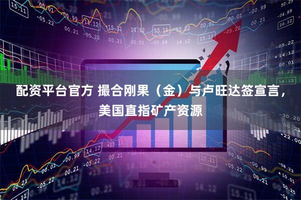 配资平台官方 撮合刚果（金）与卢旺达签宣言，美国直指矿产资源