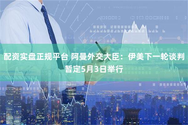 配资实盘正规平台 阿曼外交大臣：伊美下一轮谈判暂定5月3日举行