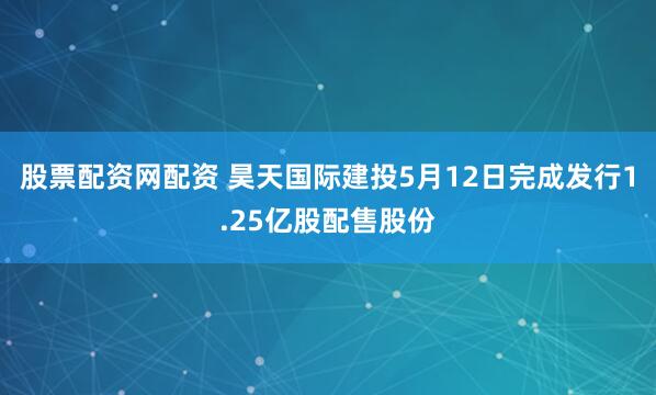 股票配资网配资 昊天国际建投5月12日完成发行1.25亿股配售股份