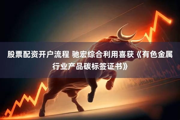 股票配资开户流程 驰宏综合利用喜获《有色金属行业产品碳标签证书》