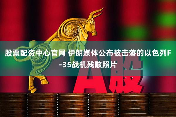 股票配资中心官网 伊朗媒体公布被击落的以色列F-35战机残骸照片