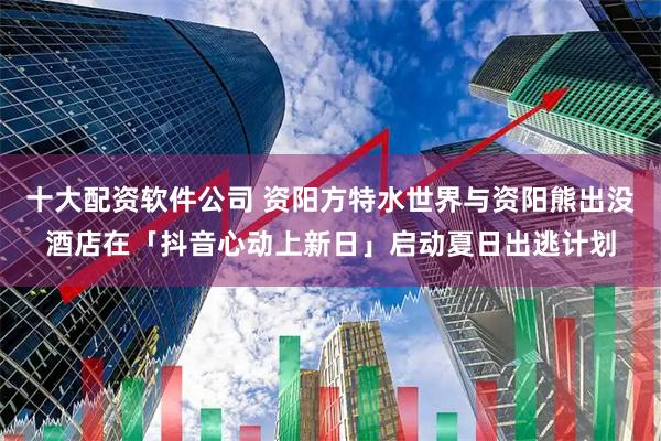 十大配资软件公司 资阳方特水世界与资阳熊出没酒店在「抖音心动上新日」启动夏日出逃计划