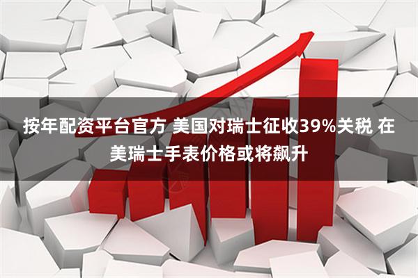 按年配资平台官方 美国对瑞士征收39%关税 在美瑞士手表价格或将飙升