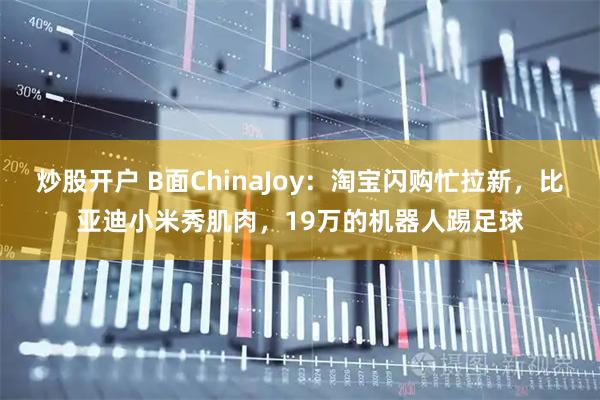 炒股开户 B面ChinaJoy：淘宝闪购忙拉新，比亚迪小米秀肌肉，19万的机器人踢足球