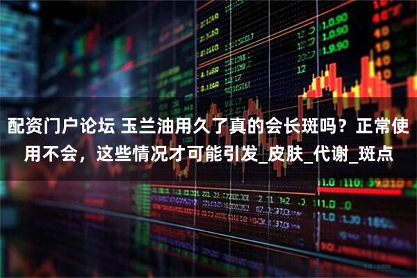 配资门户论坛 玉兰油用久了真的会长斑吗？正常使用不会，这些情况才可能引发_皮肤_代谢_斑点