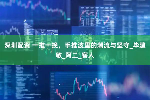 深圳配资 一推一挽，手推波里的潮流与坚守_毕建敏_阿二_客人
