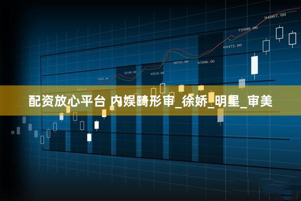 配资放心平台 内娱畸形审_徐娇_明星_审美