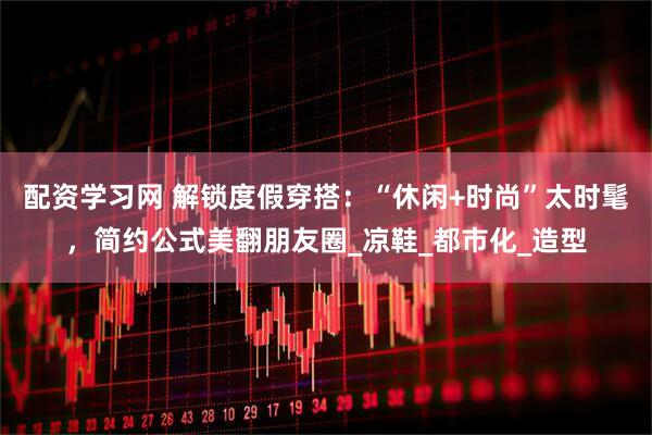 配资学习网 解锁度假穿搭：“休闲+时尚”太时髦，简约公式美翻朋友圈_凉鞋_都市化_造型