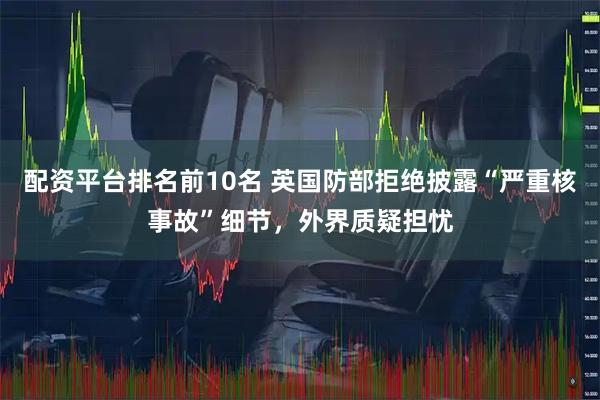 配资平台排名前10名 英国防部拒绝披露“严重核事故”细节，外界质疑担忧