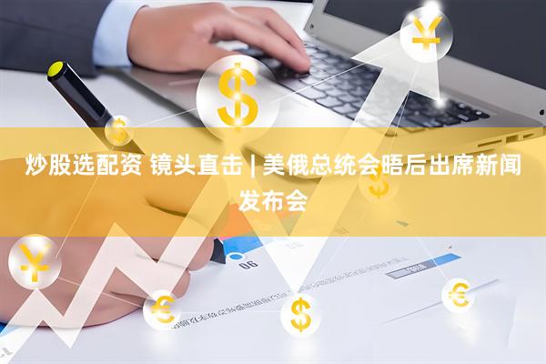 炒股选配资 镜头直击 | 美俄总统会晤后出席新闻发布会