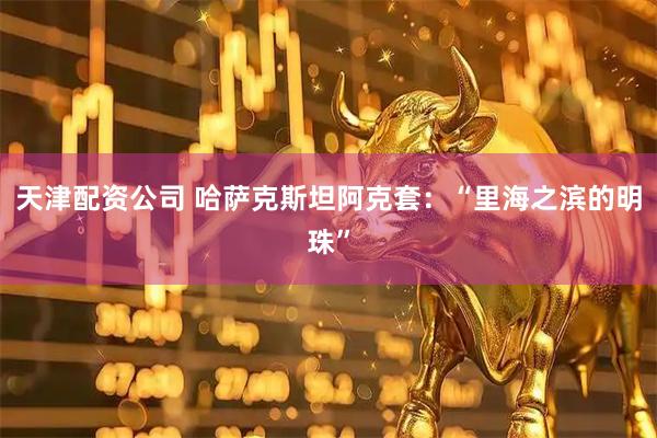 天津配资公司 哈萨克斯坦阿克套：“里海之滨的明珠”