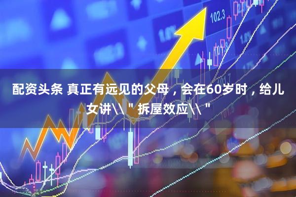 配资头条 真正有远见的父母 , 会在60岁时 , 给儿女讲\＂拆屋效应\＂