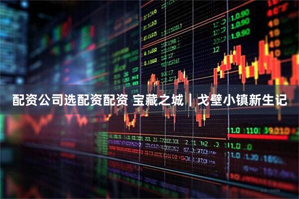配资公司选配资配资 宝藏之城｜戈壁小镇新生记