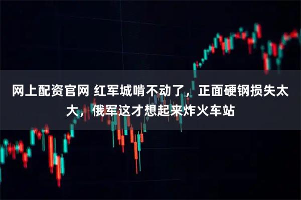 网上配资官网 红军城啃不动了，正面硬钢损失太大，俄军这才想起来炸火车站