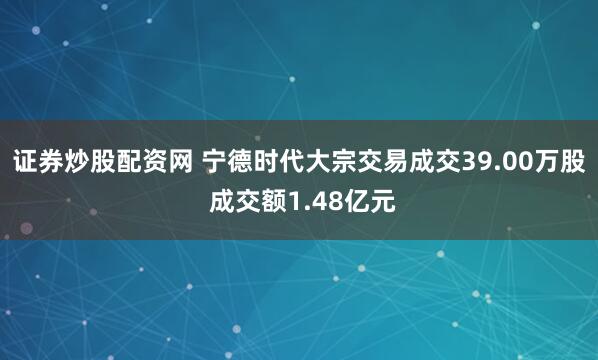 证券炒股配资网 宁德时代大宗交易成交39.00万股 成交额1.48亿元