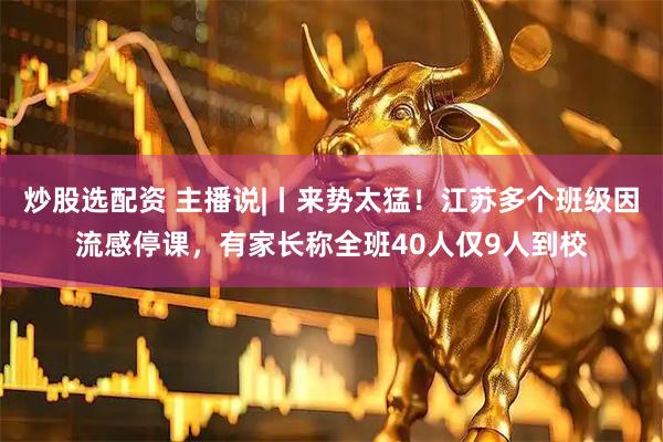 炒股选配资 主播说|丨来势太猛！江苏多个班级因流感停课，有家长称全班40人仅9人到校
