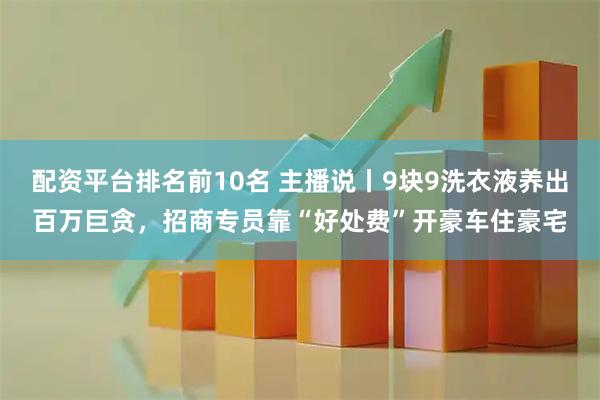 配资平台排名前10名 主播说丨9块9洗衣液养出百万巨贪，招商专员靠“好处费”开豪车住豪宅