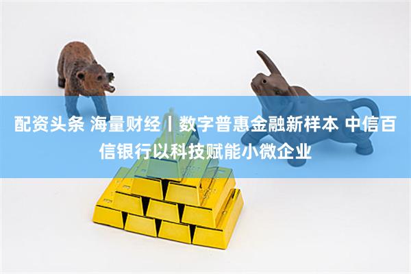 配资头条 海量财经丨数字普惠金融新样本 中信百信银行以科技赋能小微企业