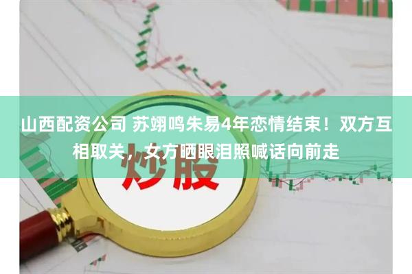山西配资公司 苏翊鸣朱易4年恋情结束!双方互相取关,女方晒眼泪照喊话向前走