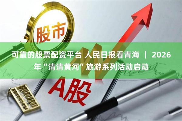 可靠的股票配资平台 人民日报看青海 | 2026年“清清黄河”旅游系列活动启动